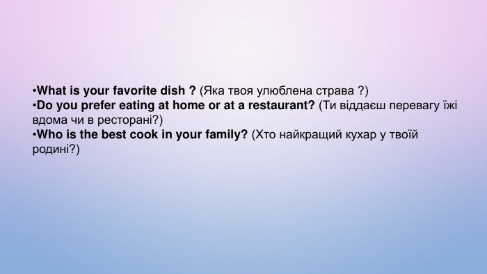 What is your favorite dish ? (Яка твоя улюблена страва ?)Do you prefer eating at home or at a restaurant? (Ти віддаєш перевагу їжі вдома чи в ресторані?) Who is the best cook in your family? (Хто найкращий кухар у твоїй родині?) 