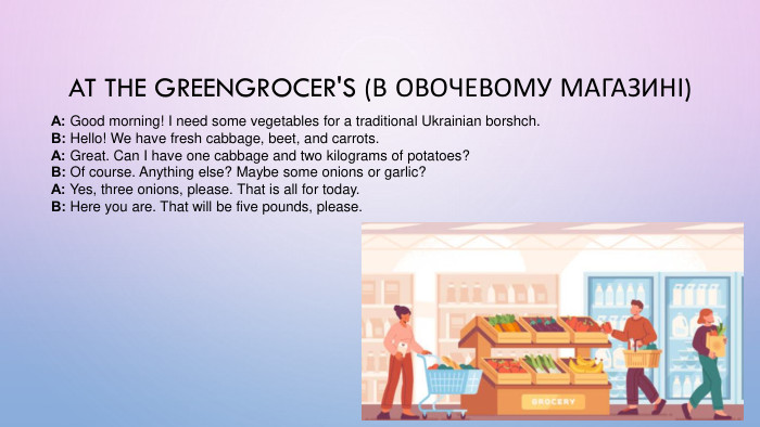 At the Greengrocer's (В овочевому магазині)А: Good morning! I need some vegetables for a traditional Ukrainian borshch. В: Hello! We have fresh cabbage, beet, and carrots. А: Great. Can I have one cabbage and two kilograms of potatoes? В: Of course. Anything else? Maybe some onions or garlic? А: Yes, three onions, please. That is all for today. В: Here you are. That will be five pounds, please.