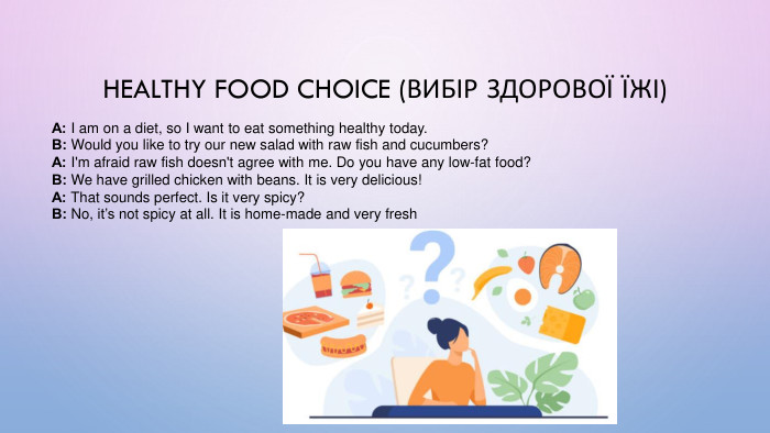 Healthy Food Choice (Вибір здорової їжі)А: I am on a diet, so I want to eat something healthy today. В: Would you like to try our new salad with raw fish and cucumbers? А: I'm afraid raw fish doesn't agree with me. Do you have any low-fat food? В: We have grilled chicken with beans. It is very delicious! А: That sounds perfect. Is it very spicy? В: No, it’s not spicy at all. It is home-made and very fresh