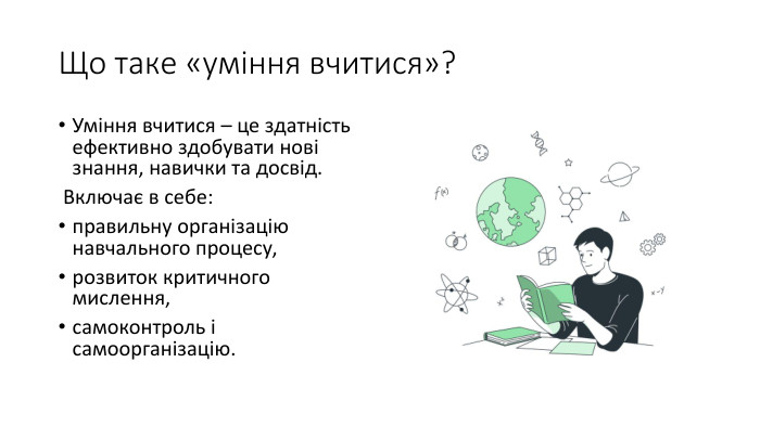 Що таке «уміння вчитися»?Уміння вчитися – це здатність ефективно здобувати нові знання, навички та досвід. Включає в себе:правильну організацію навчального процесу,розвиток критичного мислення,самоконтроль і самоорганізацію.