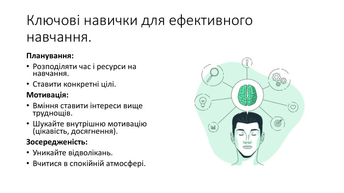 Ключові навички для ефективного навчання. Планування: Розподіляти час і ресурси на навчання. Ставити конкретні цілі. Мотивація: Вміння ставити інтереси вище труднощів. Шукайте внутрішню мотивацію (цікавість, досягнення). Зосередженість: Уникайте відволікань. Вчитися в спокійній атмосфері.