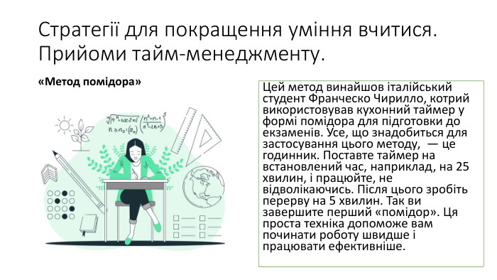 Стратегії для покращення уміння вчитися. Прийоми тайм-менеджменту.«Метод помідора»Цей метод винайшов італійський студент Франческо Чирилло, котрий використовував кухонний таймер у формі помідора для підготовки до екзаменів. Усе, що знадобиться для застосування цього методу,  — це годинник. Поставте таймер на встановлений час, наприклад, на 25 хвилин, і працюйте, не відволікаючись. Після цього зробіть перерву на 5 хвилин. Так ви завершите перший «помідор». Ця проста техніка допоможе вам починати роботу швидше і працювати ефективніше.