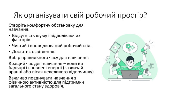 Як організувати свій робочий простір?Створіть комфортну обстановку для навчання: Відсутність шуму і відволікаючих факторів. Чистий і впорядкований робочий стіл. Достатнє освітлення. Вибір правильного часу для навчання: Кращий час для навчання – коли ви бадьорі і сповнені енергії (зазвичай вранці або після невеликого відпочинку). Важливо поєднувати навчання з фізичною активністю для підтримки загального стану здоров'я.