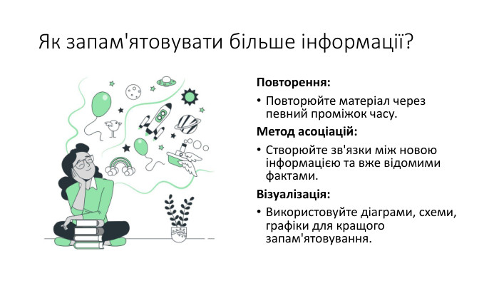 Як запам'ятовувати більше інформації?Повторення: Повторюйте матеріал через певний проміжок часу. Метод асоціацій: Створюйте зв'язки між новою інформацією та вже відомими фактами. Візуалізація: Використовуйте діаграми, схеми, графіки для кращого запам'ятовування.