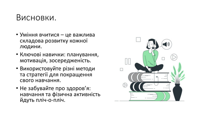 Висновки. Уміння вчитися – це важлива складова розвитку кожної людини. Ключові навички: планування, мотивація, зосередженість. Використовуйте різні методи та стратегії для покращення свого навчання. Не забувайте про здоров’я: навчання та фізична активність йдуть пліч-о-пліч.