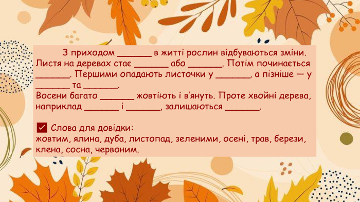  З приходом ______ в житті рослин відбуваються зміни. Листя на деревах стає ______ або ______. Потім починається ______. Першими опадають листочки у ______, а пізніше — у ______ та ______. Восени багато ______ жовтіють і в’януть. Проте хвойні дерева, наприклад ______ і ______, залишаються ______.✅ Слова для довідки:жовтим, ялина, дуба, листопад, зеленими, осені, трав, берези, клена, сосна, червоним.