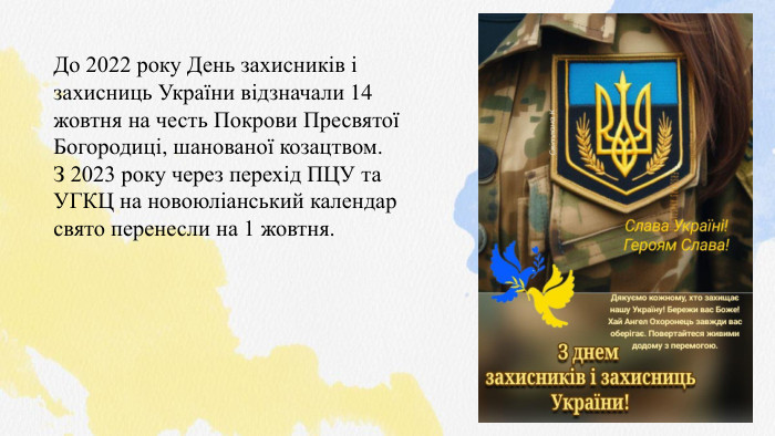 До 2022 року День захисників і захисниць України відзначали 14 жовтня на честь Покрови Пресвятої Богородиці, шанованої козацтвом. З 2023 року через перехід ПЦУ та УГКЦ на новоюліанський календар свято перенесли на 1 жовтня.