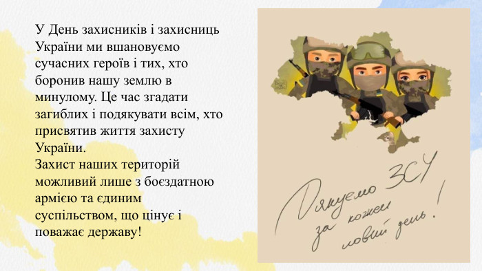 У День захисників і захисниць України ми вшановуємо сучасних героїв і тих, хто боронив нашу землю в минулому. Це час згадати загиблих і подякувати всім, хто присвятив життя захисту України. Захист наших територій можливий лише з боєздатною армією та єдиним суспільством, що цінує і поважає державу!