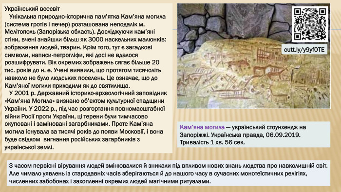 Український всесвіт Унікальна природно-історична пам’ятка Кам’яна могила (система гротів і печер) розташована неподалік м. Мелітополь (Запорізька область). Досліджуючи кам’яні стіни, вчені знайшли більш як 3000 наскельних малюнків: зображення людей, тварин. Крім того, тут є загадкові символи, написи-петрогліфи, які досі не вдалося розшифрувати. Вік окремих зображень сягає більше 20 тис. років до н. е. Учені виявили, що протягом тисячоліть навколо не було людських поселень. Це означає, що до Кам’яної могили приходили як до святилища. У 2001 р. Державний історико-археологічний заповідник «Кам’яна Могила» визнано об’єктом культурної спадщини України. У 2022 р., під час розгортання повномасштабної війни Росії проти України, ці терени були тимчасово окуповані і заміновані загарбниками. Проте Кам’яна могила існувала за тисячі років до появи Московії, і вона буде свідком вигнання російських загарбників з української землі. Кам’яна могила — український стоунхендж на Запоріжжі. Українська правда, 06.09.2019. Тривалість 1 хв. 56 сек.cutt.ly/y9yf0 TEЗ часом первісні вірування людей змінювалися й зникали під впливом нових знань людства про навколишній світ. Але чимало уявлень із стародавніх часів зберігаються й до нашого часу в сучасних монотеїстичних релігіях, численних забобонах і захопленні окремих людей магічними ритуалами.