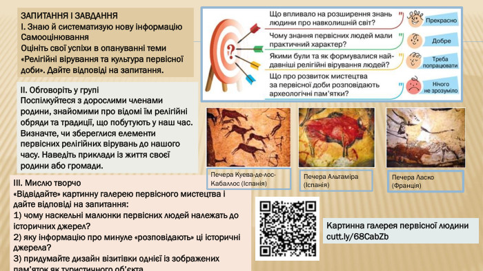 ЗАПИТАННЯ І ЗАВДАННЯI. Знаю й систематизую нову інформацію. Самооцінювання. Оцініть свої успіхи в опануванні теми «Релігійні вірування та культура первісної доби». Дайте відповіді на запитання. II. Обговоріть у групіПоспілкуйтеся з дорослими членами родини, знайомими про відомі їм релігійні обряди та традиції, що побутують у наш час. Визначте, чи збереглися елементи первісних релігійних вірувань до нашого часу. Наведіть приклади із життя своєї родини або громади. III. Мислю творчо«Відвідайте» картинну галерею первісного мистецтва і дайте відповіді на запитання:1) чому наскельні малюнки первісних людей належать до історичних джерел?2) яку інформацію про минуле «розповідають» ці історичні джерела?3) придумайте дизайн візитівки однієї із зображених пам’яток як туристичного об’єкта. Картинна галерея первісної людиниcutt.ly/68 Cab. Zb. Печера Куева-де-лос-Кабаллос (Іспанія)Печера Ласко (Франція)Печера Альтаміра (Іспанія)
