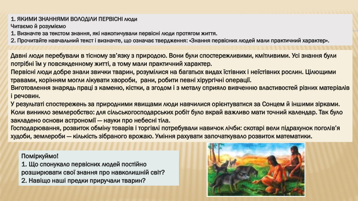 1. ЯКИМИ ЗНАННЯМИ ВОЛОДІЛИ ПЕРВІСНІ люди. Читаємо й розуміємо1. Визначте за текстом знання, які накопичували первісні люди протягом життя.2. Прочитайте навчальний текст і визначте, що означає твердження: «Знання первісних людей мали практичний характер». Давні люди перебували в тісному зв’язку з природою. Вони були спостережливими, кмітливими. Усі знання були потрібні їм у повсякденному житті, а тому мали практичний характер. Первісні люди добре знали звички тварин, розумілися на багатьох видах їстівних і неїстівних рослин. Цілющими травами, корінням могли лікувати хвороби, рани, робити певні хірургічні операції. Виготовлення знарядь праці з каменю, кістки, а згодом і з металу сприяло вивченню властивостей різних матеріалів і речовин. У результаті спостережень за природними явищами люди навчилися орієнтуватися за Сонцем й іншими зірками. Коли виникло землеробство: для сільськогосподарських робіт було вкрай важливо мати точний календар. Так було закладено основи астрономії — науки про небесні тіла. Господарювання, розвиток обміну товарів і торгівлі потребували навичок лічби: скотарі вели підрахунок поголів’я худоби, землероби — кількість зібраного врожаю. Уміння рахувати започаткувало розвиток математики. Поміркуймо!1. Що спонукало первісних людей постійно розширювати свої знання про навколишній світ?2. Навіщо наші предки приручали тварин?