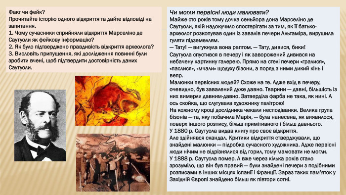 Факт чи фейк?Прочитайте історію одного відкриття та дайте відповіді на запитання.1. Чому сучасники сприйняли відкриття Марселіно де Саутуоли як фейкову інформацію?2. Як було підтверджено правдивість відкриття археолога?3. Висловіть припущення, які дослідження повинні були зробити вчені, щоб підтвердити достовірність даних Саутуоли. Чи могли первісні люди малювати?Майже сто років тому дочка сеньйора дона Марселіно де Саутуоли, якій надокучило спостерігати за тим, як її батько-археолог розкопував один із завалів печери Альтаміра, вирушила гуляти підземеллям.— Тату! — вигукнула вона раптом. — Тату, дивися, бики!Саутуола спустився в печеру і як заворожений дивився на небачену картинну галерею. Прямо на стелі печери «гралися», «паслися», «мчали» щодуху бізони, а поряд з ними дикий кінь і вепр. Малюнки первісних людей? Схоже на те. Адже вхід в печеру, очевидно, був завалений дуже давно. Тварини — давні, більшість із них вимерли давним-давно. Затверділа фарба не така, як нині. А ось скойка, що слугувала художнику палітрою!На кожному кроці дослідника чекали несподіванки. Велика група бізонів — та, яку побачила Марія, — була нанесена, як виявилося, поверх іншого розпису, більш примітивного і більш давнього. У 1880 р. Саутуола видав книгу про своє відкриття. Але здійнявся скандал. Критики відкриття стверджували, що знайдені малюнки — підробка сучасного художника. Адже первісні люди нічим не відрізнялися від горил, тому малювати не могли. У 1888 р. Саутуола помер. А вже через кілька років стало зрозуміло, що він був правий — були знайдені печери з подібними розписами в інших місцях Іспанії і Франції. Зараз таких пам’яток у Західній Європі знайдено більш як півтори сотні.