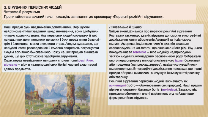 3. ВІРУВАННЯ ПЕРВІСНИХ ЛЮДЕЙЧитаємо й розуміємо. Прочитайте навчальний текст і складіть запитання до кросворду «Первісні релігійні вірування». Наші предки були надзвичайно допитливими. Вирішуючи найрізноманітніші завдання щодо виживання, вони здобували чимало корисних знань. Але первісних людей оточували й такі явища, яких вони пояснити не могли і були перед ними безсилі - грім і блискавка могли викликати страх. Людям здавалося, що невідомі істоти розсердилися й голосно сваряться, погрожуючи людям вогняною блискавицею. Тож у наших предків виникала думка, що цих істот можна задобрити дарунками. Страх перед незвіданими явищами сприяв появі релігійних вірувань — віри в надприродні сили богів і чарівні властивості деяких предметів. Пізнавально й цікаво. Звідки вчені дізналися про первісні релігійні вірування. Розгадати таємницю давніх вірувань допомогли етнографічні дослідження життя аборигенів Австралії та індіанських племен Америки. Індіанське плем’я оджибе вживало словосполучення «ot-totem», що означало «його рід». Від нього походить назва тотемізм — віра людей у надприродний зв’язок людей із легендарним засновником роду. Зображали цього першопредка у вигляді стилізованого ідола (божества) або предмета (наприклад, дерево), наділених чудодійними властивостями. Етнографічні дослідження показали, що наші предки обирали символом значущу в їхньому житті рослину або тварину. Релігійні вірування первісних людей визначають як язичницькі (тобто — обожнювання сил природи). Наші предки вірили в існування багатьох богів (політеїзм). Залежно від предмета обожнення вчені вирізняють ряд найдавніших форм релігійних вірувань.