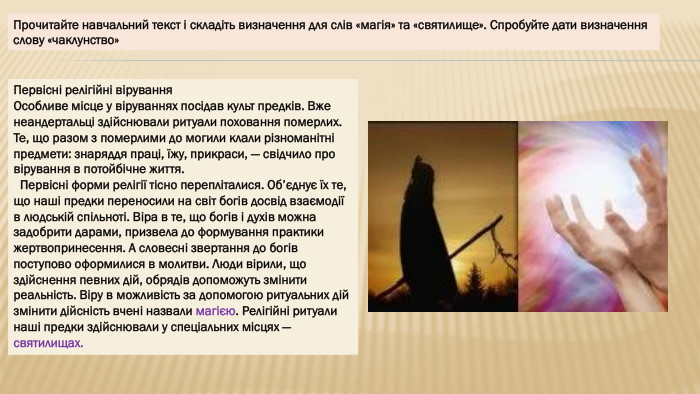 Первісні релігійні вірування. Особливе місце у віруваннях посідав культ предків. Вже неандертальці здійснювали ритуали поховання померлих. Те, що разом з померлими до могили клали різноманітні предмети: знаряддя праці, їжу, прикраси, — свідчило про вірування в потойбічне життя. Первісні форми релігії тісно перепліталися. Об’єднує їх те, що наші предки переносили на світ богів досвід взаємодії в людській спільноті. Віра в те, що богів і духів можна задобрити дарами, призвела до формування практики жертвопринесення. А словесні звертання до богів поступово оформилися в молитви. Люди вірили, що здійснення певних дій, обрядів допоможуть змінити реальність. Віру в можливість за допомогою ритуальних дій змінити дійсність вчені назвали магією. Релігійні ритуали наші предки здійснювали у спеціальних місцях — святилищах. Прочитайте навчальний текст і складіть визначення для слів «магія» та «святилище». Спробуйте дати визначення слову «чаклунство»