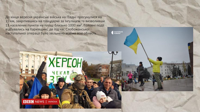 До кінця вересня українські війська на Півдні просунулися на 15 км, закріпившись на плацдармі за Інгульцем та визволивши 13 населених пунктів на площі близько 1000 км². Головні події відбувались на Харківщині, де під час Слобожанської наступальної операції було звільнено майже всю область.