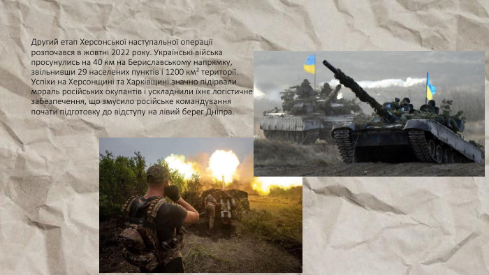 Другий етап Херсонської наступальної операції розпочався в жовтні 2022 року. Українські війська просунулись на 40 км на Бериславському напрямку, звільнивши 29 населених пунктів і 1200 км² території. Успіхи на Херсонщині та Харківщині значно підірвали мораль російських окупантів і ускладнили їхнє логістичне забезпечення, що змусило російське командування почати підготовку до відступу на лівий берег Дніпра.