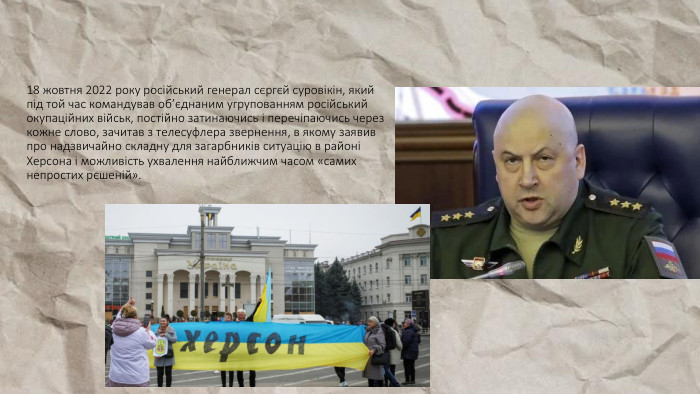 18 жовтня 2022 року російський генерал сєргєй суровікін, який під той час командував об’єднаним угрупованням російський окупаційних військ, постійно затинаючись і перечіпаючись через кожне слово, зачитав з телесуфлера звернення, в якому заявив про надзвичайно складну для загарбників ситуацію в районі Херсона і можливість ухвалення найближчим часом «самих непростих рєшеній». 