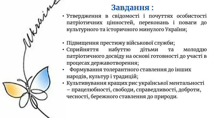 Завдання : Утвердження в свідомості і почуттях особистості патріотичних цінностей, переконань і поваги до культурного та історичного минулого України;Підвищення престижу військової служби;Сприйняття набуттю дітьми та молоддю патріотичного досвіду на основі готовності до участі в процесах державотворення; Формування толерантного ставлення до інших народів, культур і традицій;Культивування кращих рис української ментальності – працелюбності, свободи, справедливості, доброти, чесності, бережного ставлення до природи.