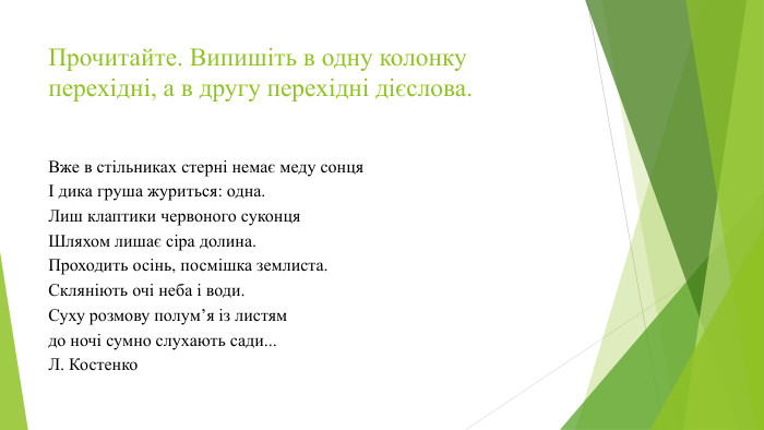 Прочитайте. Випишіть в одну колонку перехідні, а в другу перехідні дієслова. Вже в стільниках стерні немає меду сонцяІ дика груша журиться: одна. Лиш клаптики червоного суконця. Шляхом лишає сіра долина. Проходить осінь, посмішка землиста. Скляніють очі неба і води. Суху розмову полум’я із листямдо ночі сумно слухають сади... Л. Костенко