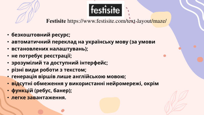  Festisite https://www.festisite.com/text-layout/maze/ безкоштовний ресурс;автоматичний переклад на українську мову (за умовивстановлених налаштувань);не потребує реєстрації;зрозумілий та доступний інтерфейс;різні види роботи з текстом;генерація віршів лише англійською мовою;відсутні обмеження у використанні нейромережі, окрімфункцій (ребус, банер);легке завантаження.