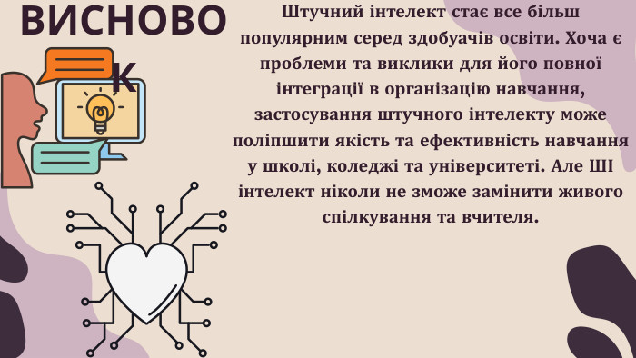 Штучний інтелект стає все більш популярним серед здобуачів освіти. Хоча є проблеми та виклики для його повної інтеграції в організацію навчання, застосування штучного інтелекту може поліпшити якість та ефективність навчання у школі, коледжі та університеті. Але ШІ інтелект ніколи не зможе замінити живого спілкування та вчителя. ВИСНОВОК