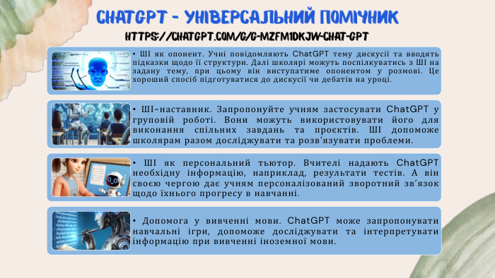 Chat. GPT – універсальний помічникhttps://chatgpt.com/g/g-mz. Fm1d. Kj. W-chat-gpt • ШІ як опонент. Учні повідомляють Chat. GPT тему дискусії та вводять підказки щодо її структури. Далі школярі можуть поспілкуватись з ШІ на задану тему, при цьому він виступатиме опонентом у розмові. Це хороший спосіб підготуватися до дискусії чи дебатів на уроці.• ШІ-наставник. Запропонуйте учням застосувати Chat. GPT у груповій роботі. Вони можуть використовувати його для виконання спільних завдань та проєктів. ШІ допоможе школярам разом досліджувати та розв’язувати проблеми.• ШІ як персональний тьютор. Вчителі надають Chat. GPT необхідну інформацію, наприклад, результати тестів. А він своєю чергою дає учням персоналізований зворотний зв’язок щодо їхнього прогресу в навчанні.• Допомога у вивченні мови. Chat. GPT може запропонувати навчальні ігри, допоможе досліджувати та інтерпретувати інформацію при вивченні іноземної мови.