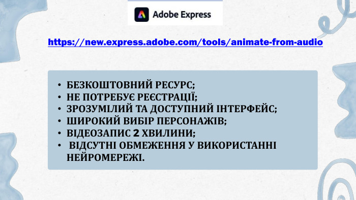 БЕЗКОШТОВНИЙ РЕСУРС; НЕ ПОТРЕБУЄ РЕЄСТРАЦІЇ; ЗРОЗУМІЛИЙ ТА ДОСТУПНИЙ ІНТЕРФЕЙС; ШИРОКИЙ ВИБІР ПЕРСОНАЖІВ; ВІДЕОЗАПИС 2 ХВИЛИНИ; ВІДСУТНІ ОБМЕЖЕННЯ У ВИКОРИСТАННІ НЕЙРОМЕРЕЖІ.https://new.express.adobe.com/tools/animate-from-audio 