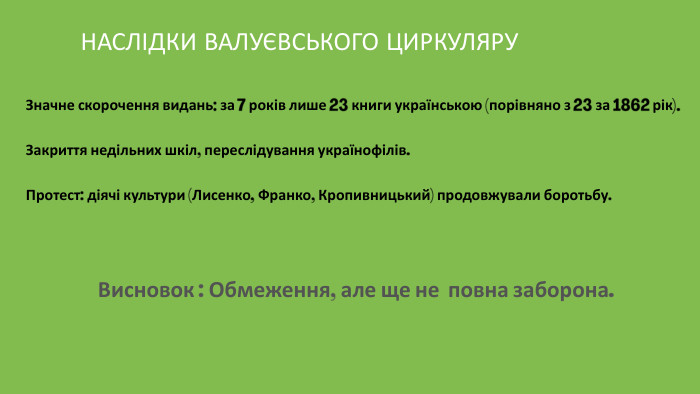 НАСЛІДКИ ВАЛУЄВСЬКОГО ЦИРКУЛЯРУЗначне скорочення видань: за 7 років лише 23 книги українською (порівняно з 23 за 1862 рік). Закриття недільних шкіл, переслідування українофілів. Протест: діячі культури (Лисенко, Франко, Кропивницький) продовжували боротьбу. Висновок : Обмеження, але ще не повна заборона.