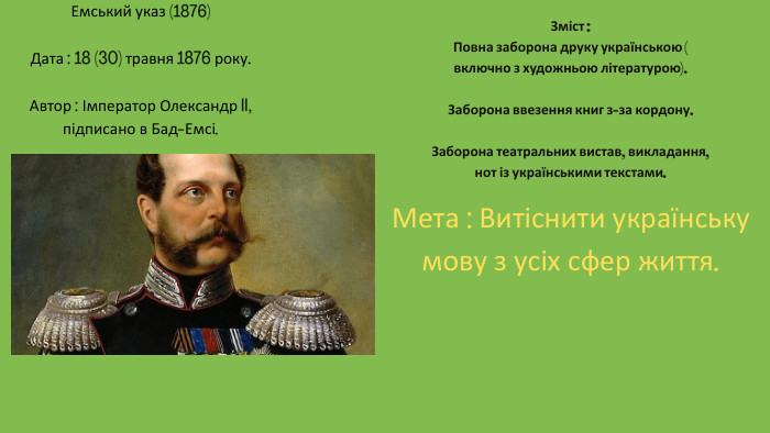 Емський указ (1876)Дата : 18 (30) травня 1876 року. Автор : Імператор Олександр II, підписано в Бад-Емсі. Зміст : Повна заборона друку українською (включно з художньою літературою). Заборона ввезення книг з-за кордону. Заборона театральних вистав, викладання, нот із українськими текстами. Мета : Витіснити українську мову з усіх сфер життя.