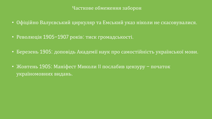 Часткове обмеження заборон. Офіційно Валуєвський циркуляр та Емський указ ніколи не скасовувалися. Революція 1905–1907 років: тиск громадськості. Березень 1905: доповідь Академії наук про самостійність української мови. Жовтень 1905: Маніфест Миколи II послабив цензуру – початок україномовних видань.