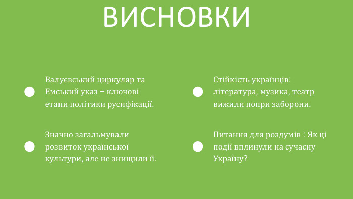 ВИСНОВКИВалуєвський циркуляр та Емський указ – ключові етапи політики русифікації. Значно загальмували розвиток української культури, але не знищили її. Стійкість українців: література, музика, театр вижили попри заборони. Питання для роздумів : Як ці події вплинули на сучасну Україну?