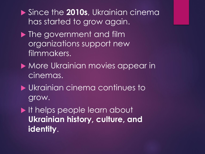 Since the 2010s, Ukrainian cinema has started to grow again. The government and film organizations support new filmmakers. More Ukrainian movies appear in cinemas. Ukrainian cinema continues to grow. It helps people learn about Ukrainian history, culture, and identity.
