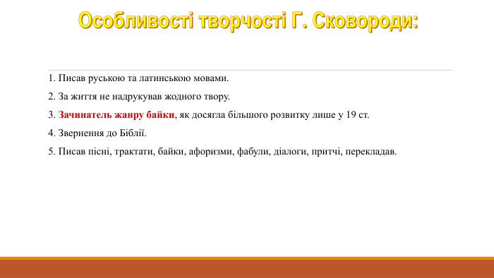 Особливості творчості Г. Сковороди:1. Писав руською та латинською мовами.2. За життя не надрукував жодного твору.3. Зачинатель жанру байки, як досягла більшого розвитку лише у 19 ст.4. Звернення до Біблії.5. Писав пісні, трактати, байки, афоризми, фабули, діалоги, притчі, перекладав.