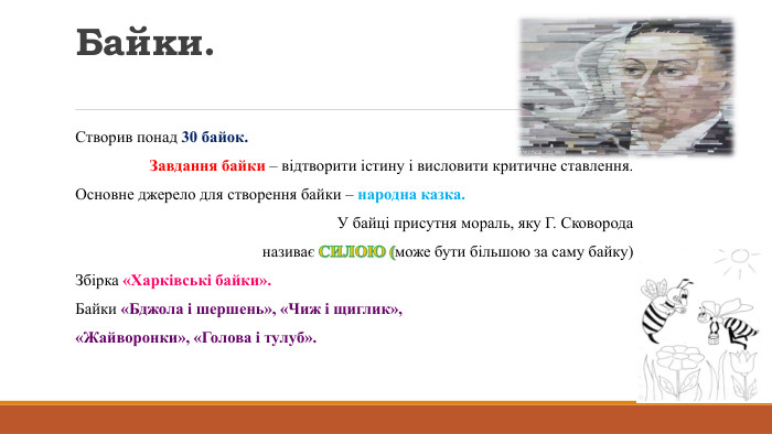 Байки. Створив понад 30 байок. Завдання байки – відтворити істину і висловити критичне ставлення. Основне джерело для створення байки – народна казка. У байці присутня мораль, яку Г. Сковорода називає СИЛОЮ (може бути більшою за саму байку)Збірка «Харківські байки». Байки «Бджола і шершень», «Чиж і щиглик»,«Жайворонки», «Голова і тулуб».