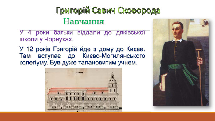 Григорій Савич Сковорода. Навчання. У 4 роки батьки віддали до дяківської школи у Чорнухах. У 12 років Григорій йде з дому до Києва. Там вступає до Києво-Могилянського колегіуму. Був дуже талановитим учнем.