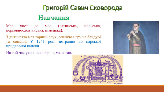 Григорій Савич Сковорода. Навчання. Мав хист до мов (латинська, польська, церковнослов’янська, німецька). З дитинства мав гарний слух, опанував гру на бандурі та сопілці. У 1741 році потрапив до царської придворної капели. На той час уже писав вірші, малював.
