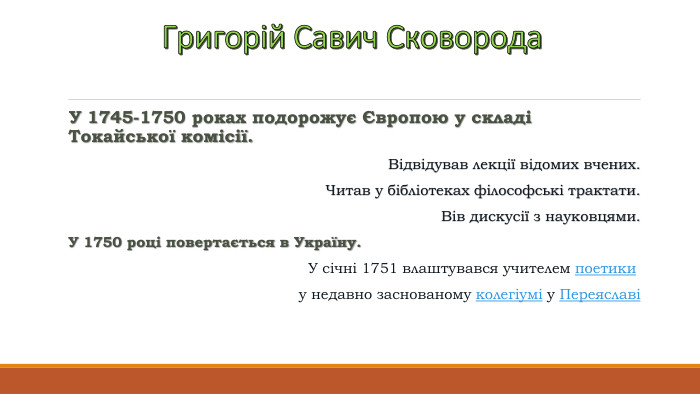 Григорій Савич Сковорода. У 1745-1750 роках подорожує Європою у складі Токайської комісії. Відвідував лекції відомих вчених. Читав у бібліотеках філософські трактати. Вів дискусії з науковцями. У 1750 році повертається в Україну. У січні 1751 влаштувався учителем поетики у недавно заснованому колегіумі у Переяславі