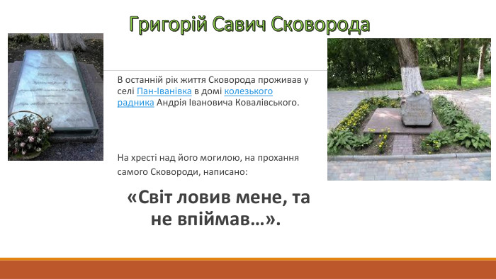 Григорій Савич Сковорода. В останній рік життя Сковорода проживав у селі Пан-Іванівка в домі колезького радника Андрія Івановича Ковалівського. На хресті над його могилою, на прохання самого Сковороди, написано: «Світ ловив мене, та не впіймав…». 