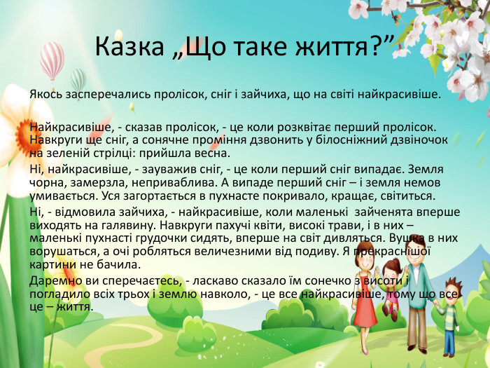 Казка „Що таке життя?”Якось засперечались пролісок, сніг і зайчиха, що на світі найкрасивіше. Найкрасивіше, - сказав пролісок, - це коли розквітає перший пролісок. Навкруги ще сніг, а сонячне проміння дзвонить у білосніжний дзвіночок на зеленій стрілці: прийшла весна. Ні, найкрасивіше, - зауважив сніг, - це коли перший сніг випадає. Земля чорна, замерзла, неприваблива. А випаде перший сніг – і земля немов умивається. Уся загортається в пухнасте покривало, кращає, світиться. Ні, - відмовила зайчиха, - найкрасивіше, коли маленькі зайченята вперше виходять на галявину. Навкруги пахучі квіти, високі трави, і в них – маленькі пухнасті грудочки сидять, вперше на світ дивляться. Вушка в них ворушаться, а очі робляться величезними від подиву. Я прекраснішої картини не бачила. Даремно ви сперечаєтесь, - ласкаво сказало їм сонечко з висоти і погладило всіх трьох і землю навколо, - це все найкрасивіше, тому що все це – життя.