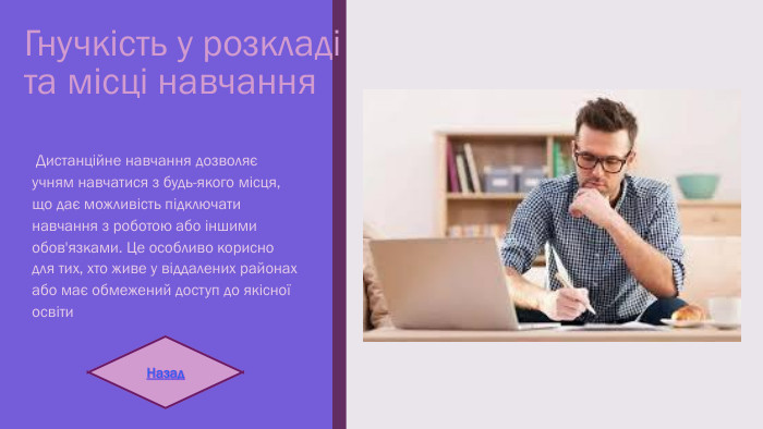 Гнучкість у розкладі та місці навчання Дистанційне навчання дозволяє учням навчатися з будь-якого місця, що дає можливість підключати навчання з роботою або іншими обов'язками. Це особливо корисно для тих, хто живе у віддалених районах або має обмежений доступ до якісної освіти. Назад