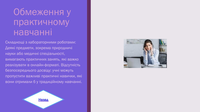 Обмеження у практичному навчанніСкладнощі з лабораторними роботами: Деякі предмети, зокрема природничі науки або медичні спеціальності, вимагають практичних занять, які важко реалізувати в онлайн-форматі. Відсутність безпосереднього досвіду: учні можуть пропустити важливі практичні навички, які вони отримали б у традиційному навчанні. Назад