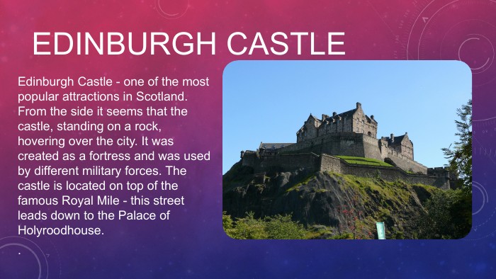EDINBURGH CASTLE Edinburgh Castle - one of the most popular attractions in Scotland. From the side it seems that the castle, standing on a rock, hovering over the city. It was created as a fortress and was used by different military forces. The castle is located on top of the famous Royal Mile - this street leads down to the Palace of Holyroodhouse..