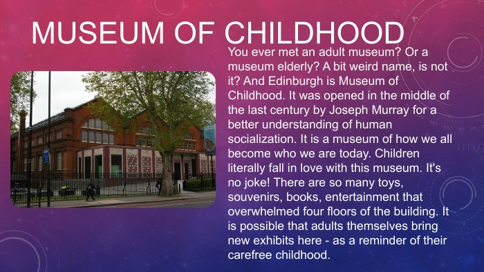 MUSEUM OF CHILDHOODYou ever met an adult museum? Or a museum elderly? A bit weird name, is not it? And Edinburgh is Museum of Childhood. It was opened in the middle of the last century by Joseph Murray for a better understanding of human socialization. It is a museum of how we all become who we are today. Children literally fall in love with this museum. It's no joke! There are so many toys, souvenirs, books, entertainment that overwhelmed four floors of the building. It is possible that adults themselves bring new exhibits here - as a reminder of their carefree childhood. 