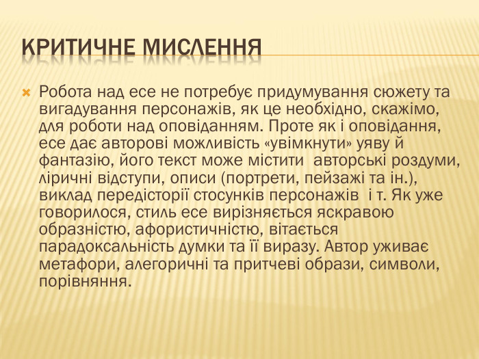 КРИТИЧНЕ МИСЛЕННЯРобота над есе не потребує придумування сюжету та вигадування персонажів, як це необхідно, скажімо, для роботи над оповіданням. Проте як і оповідання, есе дає авторові можливість «увімкнути» уяву й фантазію, його текст може містити авторські роздуми, ліричні відступи, описи (портрети, пейзажі та ін.), виклад передісторії стосунків персонажів і т. Як уже говорилося, стиль есе вирізняється яскравою образністю, афористичністю, вітається парадоксальність думки та її виразу. Автор уживає метафори, алегоричні та притчеві образи, символи, порівняння.