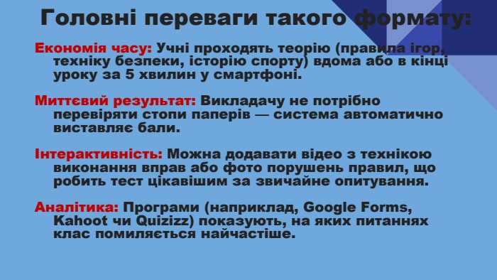 Головні переваги такого формату: Економія часу: Учні проходять теорію (правила ігор, техніку безпеки, історію спорту) вдома або в кінці уроку за 5 хвилин у смартфоні. Миттєвий результат: Викладачу не потрібно перевіряти стопи паперів — система автоматично виставляє бали.Інтерактивність: Можна додавати відео з технікою виконання вправ або фото порушень правил, що робить тест цікавішим за звичайне опитування. Аналітика: Програми (наприклад, Google Forms, Kahoot чи Quizizz) показують, на яких питаннях клас помиляється найчастіше.