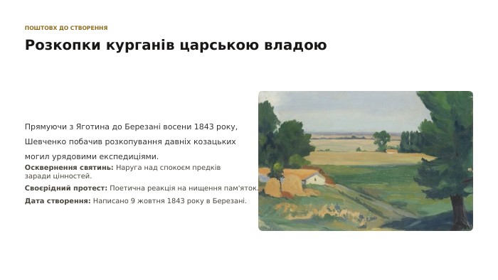  ПОШТОВХ ДО СТВОРЕННЯРозкопки курганів царською владою. Прямуючи з Яготина до Березані восени 1843 року, Шевченко побачив розкопування давніх козацьких могил урядовими експедиціями. Осквернення святинь: Наруга над спокоєм предків заради цінностей. Своєрідний протест: Поетична реакція на нищення пам'яток. Дата створення: Написано 9 жовтня 1843 року в Березані.
