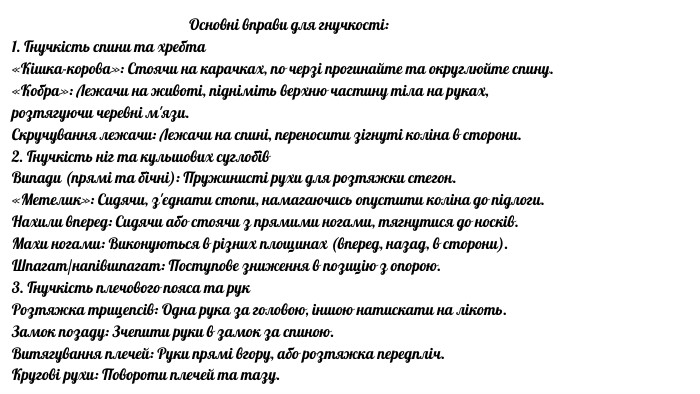 Основні вправи для гнучкості:1. Гнучкість спини та хребта«Кішка-корова»: Стоячи на карачках, по черзі прогинайте та округлюйте спину.«Кобра»: Лежачи на животі, підніміть верхню частину тіла на руках, розтягуючи черевні м'язи. Скручування лежачи: Лежачи на спині, переносити зігнуті коліна в сторони. 2. Гнучкість ніг та кульшових суглобів. Випади (прямі та бічні): Пружинисті рухи для розтяжки стегон.«Метелик»: Сидячи, з'єднати стопи, намагаючись опустити коліна до підлоги. Нахили вперед: Сидячи або стоячи з прямими ногами, тягнутися до носків. Махи ногами: Виконуються в різних площинах (вперед, назад, в сторони). Шпагат/напівшпагат: Поступове зниження в позицію з опорою. 3. Гнучкість плечового пояса та рук. Розтяжка трицепсів: Одна рука за головою, іншою натискати на лікоть. Замок позаду: Зчепити руки в замок за спиною. Витягування плечей: Руки прямі вгору, або розтяжка передпліч. Кругові рухи: Повороти плечей та тазу. 