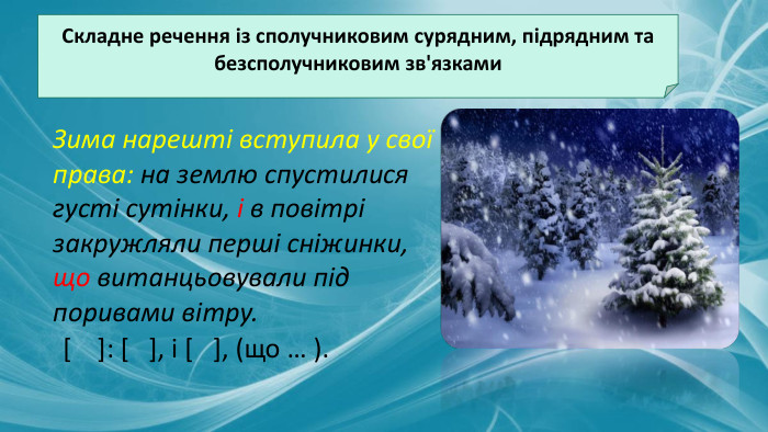 Складне речення із сполучниковим сурядним, підрядним та безсполучниковим зв'язками. Зима нарешті вступила у свої права: на землю спустилися густі сутінки, і в повітрі закружляли перші сніжинки, що витанцьовували під поривами вітру.[ ]: [ ], і [ ], (що … ). 