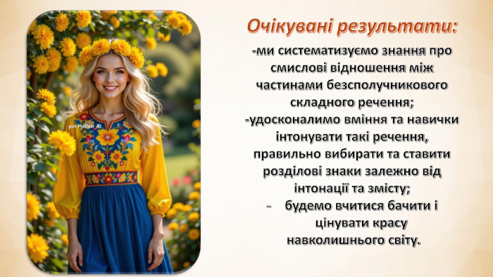 Очікувані результати:-ми систематизуємо знання про смислові відношення між частинами безсполучникового складного речення;-удосконалимо вміння та навички інтонувати такі речення, правильно вибирати та ставити розділові знаки залежно від інтонації та змісту;будемо вчитися бачити і цінувати красу навколишнього світу.