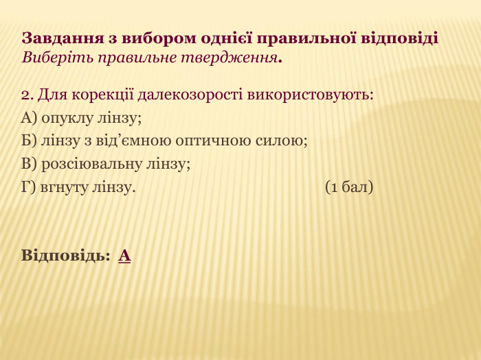 Завдання з вибором однієї правильної відповіді  Виберіть правильне твердження. 2. Для корекції далекозорості використовують: А) опуклу лінзу; Б) лінзу з від’ємною оптичною силою; В) розсіювальну лінзу; Г) вгнуту лінзу.            (1 бал)   Відповідь:  А 